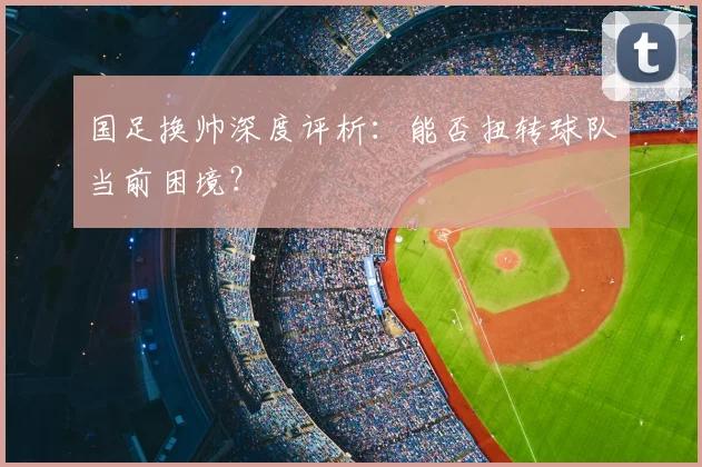 国足换帅深度评析:能否扭转球队当前困境?