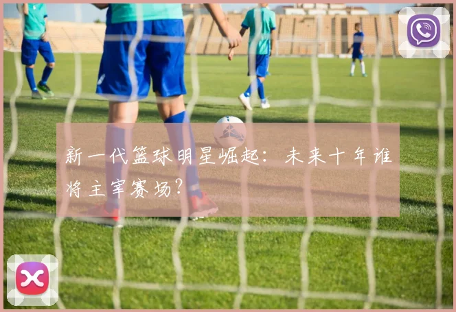 新一代篮球明星崛起：未来十年谁将主宰赛场？