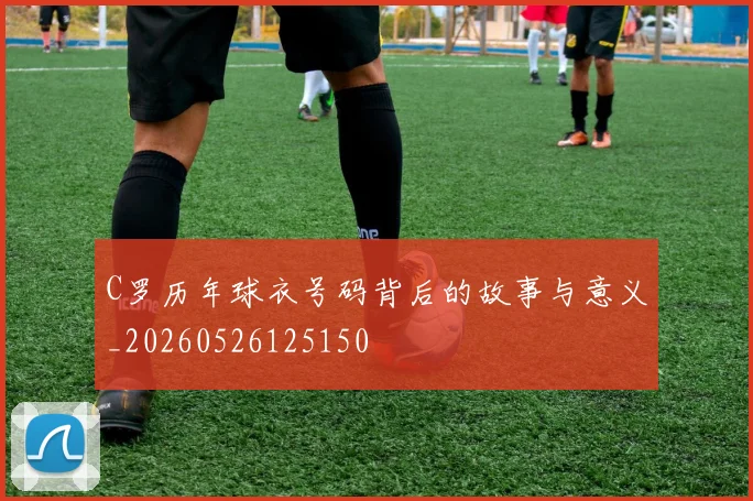 C罗历年球衣号码背后的故事与意义_20260526125150