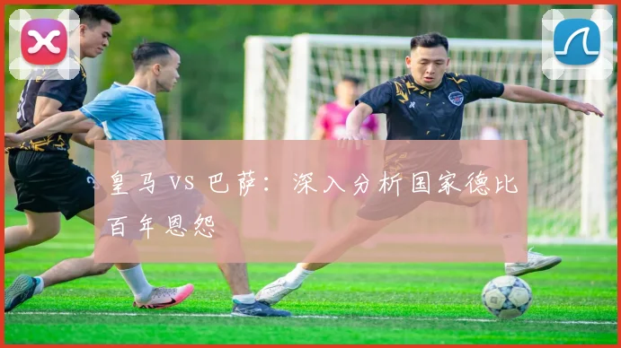 皇马 vs 巴萨：深入分析国家德比百年恩怨