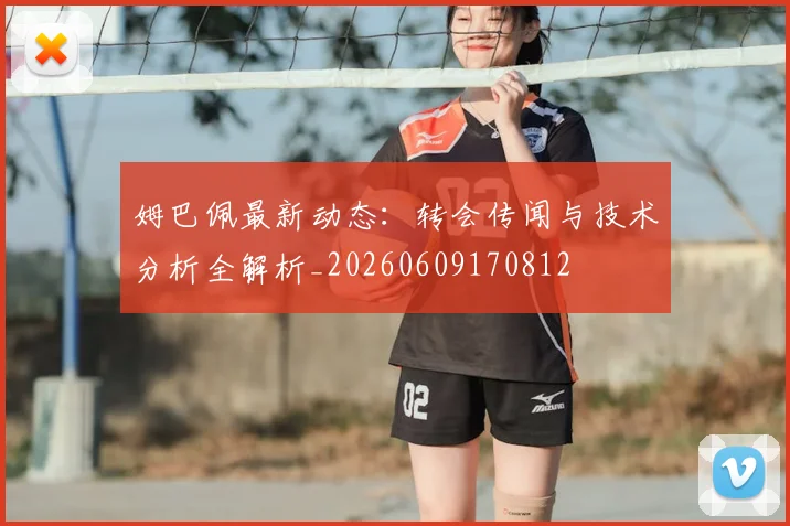姆巴佩最新动态：转会传闻与技术分析全解析_20260609170812