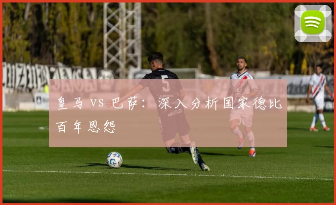 皇马 vs 巴萨:深入分析国家德比百年恩怨
