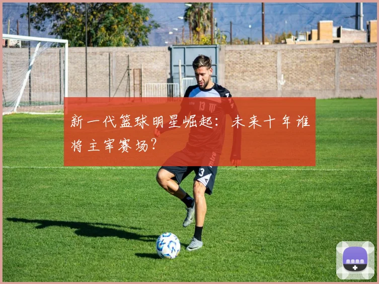 新一代篮球明星崛起:未来十年谁将主宰赛场?
