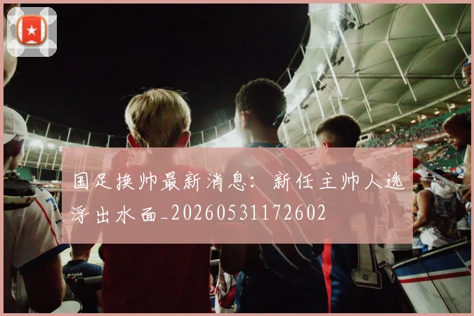 国足换帅最新消息:新任主帅人选浮出水面_20260531172602